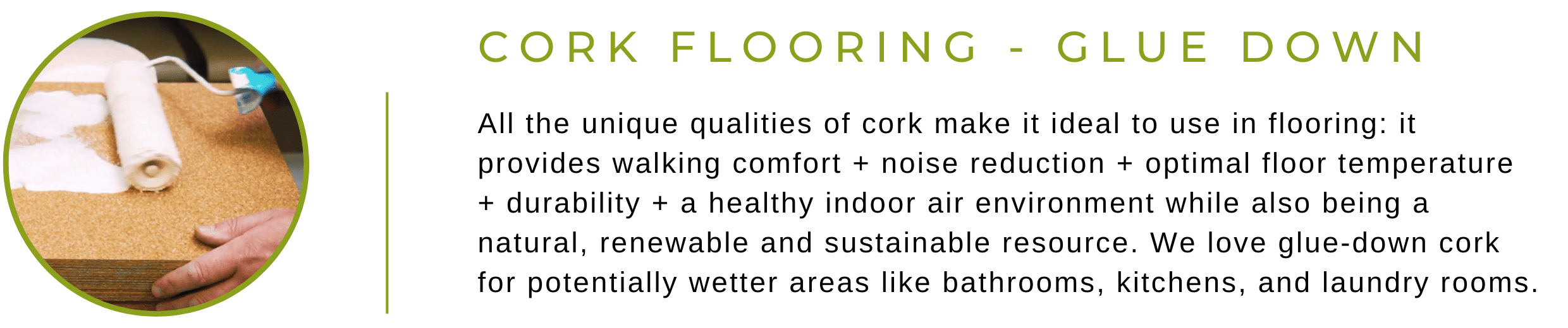 Glue-Down Cork Flooring: All the unique qualities of cork make it ideal to use in flooring: it provides walking comfort + noise reduction + optimal floor temperature + durability + a healthy indoor air environment while also being a natural, renewable and sustainable resource. We love glue-down cork for potentially wetter areas like bathrooms, kitchens, and laundry rooms